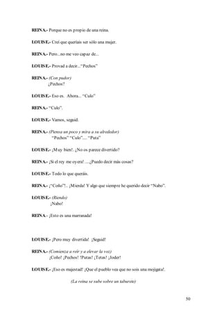 REINA.- Porque no es propio de una reina.

LOUIS E.- Creí que queríais ser sólo una mujer.

REINA.- Pero...no me veo capaz de...

LOUIS E.- Provad a decir...“Pechos”

REINA.- (Con pudor)
       ¿Pechos?

LOUIS E.- Eso es. Ahora... “Culo”

REINA.- “Culo”.

LOUIS E.- Vamos, seguid.

REINA.- (Piensa un poco y mira a su alrededor)
          “Pechos” “Culo”.... “Puta”

LOUIS E.- ¡M uy bien!. ¿No os parece divertido?

REINA.- ¡Si el rey me oyera! ....¿Puedo decir más cosas?

LOUIS E.- Todo lo que queráis.

REINA.- ¡“Coño”!.. ¡M ierda! Y algo que siempre he querido decir “Nabo”.

LOUIS E.- (Riendo)
         ¡Nabo!

REINA.- ¡Esto es una marranada!




LOUIS E.- ¡Pero muy divertida! ¡Seguid!

REINA.- (Comienza a reír y a elevar la voz)
        ¡Coño! ¡Pechos! !Putas! ¡Tetas! ¡Joder!

LOUIS E.- ¡Eso es majestad! ¡Que el pueblo vea que no sois una mojigata!.

                     (La reina se sube sobre un taburete)


                                                                            50
 
