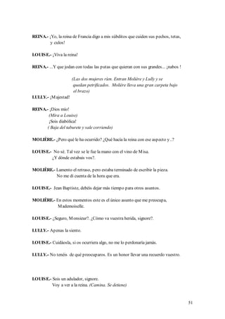 REINA.- ¡Yo, la reina de Francia digo a mis súbditos que cuiden sus pechos, tetas,
         y culos!

LOUIS E.- ¡Viva la reina!

REINA.- ...Y que jodan con todas las putas que quieran con sus grandes... ¡nabos !

                      (Las dos mujeres ríen. Entran Molière y Lully y se
                       quedan petrificados. Molière lleva una gran carpeta bajo
                       el brazo)
LULLY.- ¡M ajestad!

REINA.- ¡Dios mío!
        (Mira a Louise)
        ¡Sois diabólica!
       ( Baja del taburete y sale corriendo)

MOLIÈRE.- ¿Pero qué le ha ocurrido? ¿Qué hacía la reina con ese aspecto y..?

LOUIS E.- No sé. Tal vez se le fue la mano con el vino de M isa.
         ¿Y dónde estabais vos?.

MOLIÈRE.- Lamento el retraso, pero estaba terminado de escribir la pieza.
          No me di cuenta de la hora que era.

LOUIS E.- Jean Baptiste, debéis dejar más tiempo para otros asuntos.

MOLIÈRE.- En estos momentos este es el único asunto que me preocupa,
           M ademoiselle.

LOUIS E.- ¿Seguro, M onsieur?. ¿Cómo va vuestra herida, signore?.

LULLY.- Apenas la siento.

LOUIS E.- Cuidáosla, si os ocurriera algo, no me lo perdonaría jamás.

LULLY.- No tenéis de qué preocuparos. Es un honor llevar una recuerdo vuestro.




LOUIS E.- Sois un adulador, signore.
          Voy a ver a la reina. (Camina. Se detiene)


                                                                                     51
 
