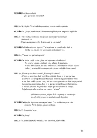 MOLIÈRE.- ( Sorprendido)
          ¿De qué estáis hablando?




LULLY.- No finjáis. Yo sé todo lo que ocurre en este maldito palacio.

MOLIÈRE.- ¿Y qué puedo hacer? Si la reina me pide ayuda, no puedo negársela.

LULLY.- Y yo os he pedido que me ayudéis a conseguir a esa mujer.
        (Fuera de sí)
      ¡Quiero a esa mujer!. ¡He de conseguir a esa mujer!

MOLIÈRE.- Estáis enfermo, signore. Y si seguís así se os volverá a abrir la
           herida. Esa pasión por las mujeres acabará con vos.

LULLY.- ¿Y eso a vos qué os importa?

MOLIÈRE.- Nada, tenéis razón. ¿Qué me importa a mí todo esto?
          Yo sólo he venido a trabajar y no a hacer de alcahuete.
          Nunca debí aceptar. La reina está loca. La Vallière nos volverá locos a
          todos, y vos también enloqueceréis por un estúpido deseo carnal.

LULLY.- ¿Un estúpido deseo carnal? ¿Un estúpido deseo?
        ¿Cómo os atrevéis a decir eso?. Ese estúpido deseo es el que me hace
         estar vivo. Ese estúpido deseo hace que no me avergüence de mis otros
         actos. Que olvide que mi vida y mi arte no me pertenecen . Que tenga porqué
         ilusionarme cada mañana. Eso es lo que ese estúpido deseo hace en mí,
        M onsieur. (Pausa. Respira) Será mejor que nos ciñamos al trabajo.
         Dejadme que eche un vistazo a vuestra “M edea”

                      (Molière saca unos pliegos de la carpeta y se los entrega
                      a Lully. Este se acerca a la balconada leyendo.)

MOLIÈRE.- Quedan algunos retoques por hacer. Pero prefiero esperar a los
          ensayos. Por lo demás, ya está acabada.

LULLY.- Es demasiado larga.

MOLIÈRE.- ¿Larga?

LULLY.- Sí, con la obertura, el ballet, y las canciones, sobra texto.




                                                                                    53
 