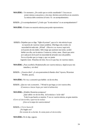 MOLIÈRE.- Un momento. ¿No creéis que os estáis excediendo?. Una cosa es
          poner música a una pieza y otra muy distinta convertirla en un concierto.
          La música debe someterse al texto. Es un acompañamiento.

LULLY.- ¿Un acompañamiento? ¿Creéis que “la mía música” es un acompañamiento?

MOLIÈRE.- El teatro no necesita música para poder representarse.




LULLY.- Dejadme que os diga, “figlio di putana”, que es la mía música la que
          no necesita de vuestras torpes palabras. Ella llega sola a todos sin
         necesidad de nada más. ¡M irad! (Muestra sus manos) aquí está,
        en la punta de mis dedos. Sólo tengo que acariciar una tecla y podré
        hablar con ella, con la música. Conmover, irritar, amar...Hacer que entre
        por cada poro de la piel sin necesidad de articular una sola palabra.
        Ese es el poder que yo tengo y que vos jamás
       lograréis tener. M anchas de tinta. Eso es lo que hay en vuestras manos.

MOLIÈRE.- ¡Pues escribid a M ademoiselle con vuestra música y dejad en paz mis
          manchas y mi obra!

LULLY.- ¿Vuestra obra?. ¿A esta pantomima la llamáis obra? Apesta, M onsieur
         M olière, apesta.

MOLIÈRE.- No voy a consentir que habléis así de mi obra.

LULLY.- ¿Que no vais a consentir...? M irad lo que hago yo con vuestra obra.
        (Comienza a lanzar hojas por toda la habitación)

MOLIÈRE.- ¡M aldito florentino pomposo!
              ¿Qué sabéis vos de mi obra, de la música o la de vida?
               Todo lo que hacéis es mentira. Y eso es vuestra música, un gran mentira.
(Corre al clavicordio y aporrea las teclas)
             ¡Esto es lo mejor de vuestra música!

LULLY.- ( Corre hacia él)
       ¡No hagáis eso!
      (Se resiente de su herida. Se sienta junto al clavicordio)

MOLIÈRE.- Os lo dije, signore.


                                                                                      54
 
