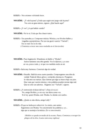 LULLY.- Nos estamos volviendo locos.

MOLIÈRE.- ¿Y vale la pena? ¿Creéis que seguir este juego vale la pena?
          Vos sois un gran músico, signore. ¿Qué hacéis aquí?

LULLY.- ¿Y vos? ¿A qué habéis venido?

MOLIÈRE.- No lo sé. Creía que iba a hacer teatro.

LULLY.- Eso pensaba yo. Componer música. M úsica y no frívolos ballets y
         tragedias esperpénticas. Por eso me gustó vuestro “Tartufo”.
         Eso es real. Eso es la vida.
       ( Comienza a tocar una suave melodía en el clavicordio)




MOLIÈRE.- Pues hagámoslo. M andemos al diablo a “M edea”.
          Juntos haríamos una obra grande. Vos lo dijisteis y yo creo
         en vos, pese a todo, y sé que vos también creéis en mí.

LULLY.- Sería muy hermoso. Construir algo de verdad.

MOLIÈRE.- Hacedlo. Salid de estas cuatro paredes. Compongamos una obra de
          verdad. Nada de falsos gritos y estúpidos desmayos. Pongamos
          la vida ante sus narices. Que sientan que algo se mueve bajo sus pies.
          Que vean que vuestra música y mis palabras pueden recrear algo real.
          Que no sólo son adornos. Hagamos ese “Tartufo”, signore.

LULLY.- ¿Y contravenir el deseo del rey?. (Deja de tocar)
         No, amigo M olière, yo no soy tan idiota como vos.
         Si el rey quiere M edea, será M edea. Lo demás son sueños.

MOLIÈRE.- ¿Quién es más idiota, amigo Lully?

LULLY.- El que no lucha por sobrevivir. Lo siento, caro amico
        Seguiremos con M edea. Vos encontraréis las palabras y yo...
        algo que se asemeje a la música. (Se va emocionado)

              (Molière se queda en medio de la escena. Pausa. Comienza a recoger los
             pliegos de la obra. Louise entra muy sigilosa)




                                                                                   55
 