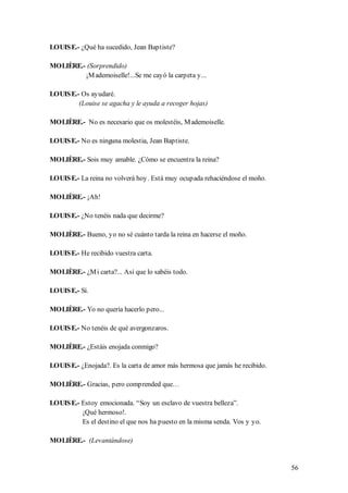 LOUIS E.- ¿Qué ha sucedido, Jean Baptiste?

MOLIÈRE.- (Sorprendido)
         ¡M ademoiselle!...Se me cayó la carpeta y...

LOUIS E.- Os ayudaré.
         (Louise se agacha y le ayuda a recoger hojas)

MOLIÈRE.- No es necesario que os molestéis, M ademoiselle.

LOUIS E.- No es ninguna molestia, Jean Baptiste.

MOLIÈRE.- Sois muy amable. ¿Cómo se encuentra la reina?

LOUIS E.- La reina no volverá hoy. Está muy ocupada rehaciéndose el moño.

MOLIÈRE.- ¡Ah!

LOUIS E.- ¿No tenéis nada que decirme?

MOLIÈRE.- Bueno, yo no sé cuánto tarda la reina en hacerse el moño.

LOUIS E.- He recibido vuestra carta.

MOLIÈRE.- ¿M i carta?... Así que lo sabéis todo.

LOUIS E.- Sí.

MOLIÈRE.- Yo no quería hacerlo pero...

LOUIS E.- No tenéis de qué avergonzaros.

MOLIÈRE.- ¿Estáis enojada conmigo?

LOUIS E.- ¿Enojada?. Es la carta de amor más hermosa que jamás he recibido.

MOLIÈRE.- Gracias, pero comprended que…

LOUIS E.- Estoy emocionada. “Soy un esclavo de vuestra belleza”.
          ¡Qué hermoso!.
          Es el destino el que nos ha puesto en la misma senda. Vos y yo.

MOLIÈRE.- (Levantándose)


                                                                              56
 