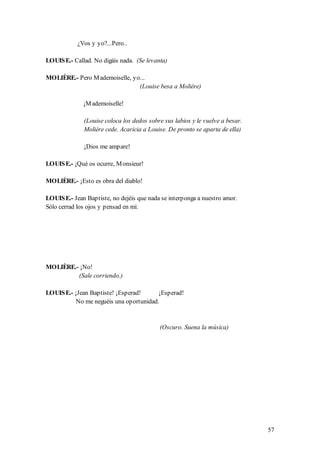 ¿Vos y yo?...Pero..

LOUIS E.- Callad. No digáis nada. (Se levanta)

MOLIÈRE.- Pero M ademoiselle, yo...
                                (Louise besa a Molière)

              ¡M ademoiselle!

              (Louise coloca los dedos sobre sus labios y le vuelve a besar.
              Molière cede. Acaricia a Louise. De pronto se aparta de ella)

              ¡Dios me ampare!

LOUIS E.- ¡Qué os ocurre, M onsieur!

MOLIÈRE.- ¡Esto es obra del diablo!

LOUIS E.- Jean Baptiste, no dejéis que nada se interponga a nuestro amor.
Sólo cerrad los ojos y pensad en mí.




MOLIÈRE.- ¡No!
         (Sale corriendo.)

LOUIS E.- ¡Jean Baptiste! ¡Esperad!      ¡Esperad!
           No me neguéis una oportunidad.


                                           (Oscuro. Suena la música)




                                                                               57
 
