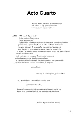 Acto Cuarto
                            (Oscuro. Suena la música. Se abre un haz de
                             luz. Vemos a Lully leyendo una carta.
                            La música disminuye su volumen)



LULLY.- “Mi querido Signor Lully”
          (Mira hacia arriba con rabia)
         ¡Lúlli, Majestad,Lúlli!
          Agradecemos vuestro gesto de leal súbdito y amigo y vuestra información,
        pero calmaos, Signore. Ni Molière ni todas las Musas del Parnaso
        conseguirían hacer de la reina algo que se asemeje a una actriz.
     Fingid desconocer ese acuerdo y dejad que sueñe con lo imposible.
     En cuanto a mi querida Louise, os rogamos cuidéis de ella, con mimo y esmero,
    durante nuestra ausencia.
    Nadie mejor que vos para guardar la perla de mi corona.
   (Mira al frente y se seca el sudor con un pañuelo)
   Por lo demás, deseamos que todo esté preparado para la representación.
  Ansiamos el momento de ver la obra en toda su magnitud

                           Buena Suerte:


                                   Luis, rey de Francia por la gracia de Dios.


      P.D. Volveremos a Versalles dentro de tres días.

                    (Cuenta con los dedos.)

      ¡Dos días! ¡M aldita sea! Sólo me quedan dos días para hacerla mía!
       He de actuar. No puedo esperar más. Es mi última oportunidad.




                                   (Oscuro. Sigue sonando la música)




                                                                                 58
 