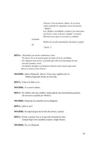 (Oscuro. Cesa la música. Oímos la voz de la
                                   reina recitando los siguientes versos de nuestra
                                   “Medea”.
                                   Luz. Molière, arrodillado, sostiene a La reina entre
                                   sus brazos, como si de una “piedad” se tratase.
                                   Ella tiene una copa en sus manos y continúa
                     recitando
                                   Molière la escucha atentamente, haciendo su papel
                     de
                                   “Jasón “)


REINA.- (Recitando con mucho sentimiento y tino)
       “No Jasón. No es la muerte quien me mata. Es la ira de Medea.
        Su venganza nace en mí y presiento que sólo será el principio de una
        una más grande y cruel.
        No debimos desafiar a la hechicera Nuestro amor muere aquí como
       ahora yo, muero en tus brazos”.

MOLIÈRE.- ¡Bravo M ajestad!. ¡Bravo!. Estoy muy orgulloso de vos.
           Habéis progresado mucho en estos días.

REINA.- Todo os lo debo a vos.

MOLIÈRE.- Y a vuestro talento.

REINA.- No. Habéis sido muy amable y hacéis gala de una extraordinaria paciencia
        (Se incorpora ayudada por Molière)

MOLIÈRE.- M ajestad, he cumplido con mi obligación.

REINA.- ¿Sólo es eso?.

MOLIÈRE.- Su majestad goza de mi más alta estima y aprecio.

REINA.- Estima y aprecio. Eso es lo que todo el mundo me dice.
        Aunque luego a mis espaldas escupan y hagan muecas.

MOLIÈRE.- No, no, M ajestad.



                                                                                     59
 