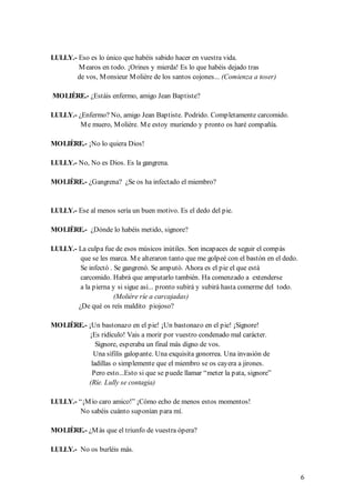 LULLY.- Eso es lo único que habéis sabido hacer en vuestra vida.
        M earos en todo. ¡Orines y mierda! Es lo que habéis dejado tras
       de vos, M onsieur M olière de los santos cojones... (Comienza a toser)

MOLIÈRE.- ¿Estáis enfermo, amigo Jean Baptiste?

LULLY.- ¿Enfermo? No, amigo Jean Baptiste. Podrido. Completamente carcomido.
         M e muero, M olière. M e estoy muriendo y pronto os haré compañía.

MOLIÈRE.- ¡No lo quiera Dios!

LULLY.- No, No es Dios. Es la gangrena.

MOLIÈRE.- ¿Gangrena? ¿Se os ha infectado el miembro?


LULLY.- Ese al menos sería un buen motivo. Es el dedo del pie.

MOLIÈRE.- ¿Dónde lo habéis metido, signore?

LULLY.- La culpa fue de esos músicos inútiles. Son incapaces de seguir el compás
         que se les marca. M e alteraron tanto que me golpeé con el bastón en el dedo.
         Se infectó . Se gangrenó. Se amputó. Ahora es el pie el que está
         carcomido. Habrá que amputarlo también. Ha comenzado a extenderse
         a la pierna y si sigue así... pronto subirá y subirá hasta comerme del todo.
                      (Molière ríe a carcajadas)
        ¿De qué os reís maldito piojoso?

MOLIÈRE.- ¡Un bastonazo en el pie! ¡Un bastonazo en el pie! ¡Signore!
           ¡Es ridículo! Vais a morir por vuestro condenado mal carácter.
              Signore, esperaba un final más digno de vos.
             Una sífilis galopante. Una exquisita gonorrea. Una invasión de
            ladillas o simplemente que el miembro se os cayera a jirones.
            Pero esto...Esto si que se puede llamar “meter la pata, signore”
          (Ríe. Lully se contagia)

LULLY.- “¡M ío caro amico!” ¡Cómo echo de menos estos momentos!
        No sabéis cuánto suponían para mí.

MOLIÈRE.- ¿M ás que el triunfo de vuestra ópera?

LULLY.- No os burléis más.


                                                                                         6
 