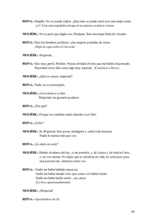 REINA.- Dejadlo. No os puedo culpar. ¿Qué más se puede sentir por una mujer como
        yo?. Una vaca española a la que ni su esposo se atreve a tocar.

MOLIÈRE.- No es justo que digáis eso, M adame. Sois una mujer llena de virtudes.

REINA.- Pero los hombres prefieren a las mujeres podridas de vicios.
        (Deja la copa sobre el clavecín)

MOLIÈRE.- M ajestad...

REINA.- Sois muy gentil, M olière. Nunca olvidaré el trato que me habéis dispensado.
        Recordaré estos días como algo muy especial. (Comienza a llorar)

MOLIÈRE.- ¿Qué os ocurre, majestad?

REINA.- Nada, no os preocupéis.

MOLIÈRE.- (Acercándose a ella)
         M ajestad, me gustaría ayudaros.

REINA.- ¿Por qué?

MOLIÈRE.- Porque vos también tenéis derecho a ser feliz.

REINA.- ¿Feliz?

MOLIÈRE.- Sí, M ajestad. Sois joven, inteligente y sobre todo honesta.
          Nadie lo merece más que vos.

REINA.- ¿Lo decís en serio?

MOLIÈRE.- Debéis olvidaros del rey, si me permitís, y de Louise y de toda la Corte,
          y ser vos misma. No dejéis que os entierren en vida, no sería justo para
          una persona tan...hermosa como vos.

REINA.- Nadie me había hablado nunca así.
        Nadie me había mirado a los ojos como vos habéis hecho.
        Nadie me había hecho sentir....así, antes.
        (Le besa apasionadamente)

MOLIÈRE.- ¡M ajestad!

REINA.- (Apartándose de él)


                                                                                       60
 