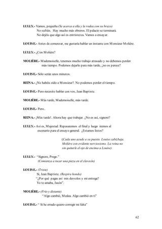 LULLY.- Vamos, pequeña (Se acerca a ella y la rodea con su brazo)
        No sufráis. Hay mucho más obreros. El palacio se terminará.
        No dejéis que algo así os entristezca. Vamos a ensayar.

LOUIS E.- Antes de comenzar, me gustaría hablar un instante con M onsieur M olière.

LULLY.- ¿Con M olière?

MOLIÈRE.- M ademoiselle, tenemos mucho trabajo atrasado y no debemos perder
          más tiempo. Podemos dejarlo para más tarde, ¿no os parece?

LOUIS E.- Sólo serán unos minutos.

REINA.- ¿No habéis oído a M onsieur?. No podemos perder el tiempo.

LOUIS E.- Pero necesito hablar con vos, Jean Baptiste.

MOLIÈRE.- M ás tarde, M ademoiselle, más tarde.

LOUIS E.- Pero..

REINA.- ¡M ás tarde!. Ahora hay que trabajar. ¿No es así, signore?

LULLY.- Así es, M ajestad. Repasaremos el final y luego iremos al
         escenario para el ensayo general. ¿Estamos listos?

                              (Cada uno acude a su puesto. Louise cabizbaja.
                              Molière con evidente nerviosismo. La reina no
                              sin quitarle el ojo de encima a Louise)

LULLY.- “Signore, Prego.”
         (Comienza a tocar una pieza en el clavecín)

LOUIS E.- (Triste)
         Sí, Jean Baptiste. (Respira hondo)
        “¿Por qué pagas así mis desvelos y mi entrega?
         Yo te amaba, Jasón”.

MOLIÈRE.- (Frío y distante)
           “Algo cambió, M edea. Algo cambió en tí”

LOUIS E.- “ Si he errado quiero corregir mi falta”


                                                                                      62
 