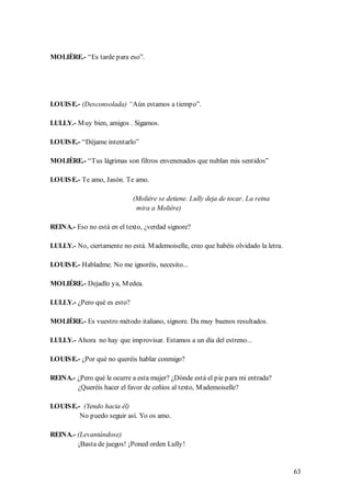 MOLIÈRE.- “Es tarde para eso”.




LOUIS E.- (Desconsolada) “Aún estamos a tiempo”.

LULLY.- M uy bien, amigos . Sigamos.

LOUIS E.- “Déjame intentarlo”

MOLIÈRE.- “Tus lágrimas son filtros envenenados que nublan mis sentidos”

LOUIS E.- Te amo, Jasón. Te amo.

                             (Molière se detiene. Lully deja de tocar. La reina
                              mira a Molière)

REINA.- Eso no está en el texto, ¿verdad signore?

LULLY.- No, ciertamente no está. M ademoiselle, creo que habéis olvidado la letra.

LOUIS E.- Habladme. No me ignoréis, necesito...

MOLIÉRE.- Dejadlo ya, M edea.

LULLY.- ¿Pero qué es esto?

MOLIÈRE.- Es vuestro método italiano, signore. Da muy buenos resultados.

LULLY.- Ahora no hay que improvisar. Estamos a un día del estreno...

LOUIS E.- ¿Por qué no queréis hablar conmigo?

REINA.- ¿Pero qué le ocurre a esta mujer? ¿Dónde está el pie para mi entrada?
        ¿Queréis hacer el favor de ceñíos al texto, M ademoiselle?

LOUIS E.- (Yendo hacia él)
         No puedo seguir así. Yo os amo.

REINA.- (Levantándose)
        ¡Basta de juegos! ¡Poned orden Lully!


                                                                                     63
 