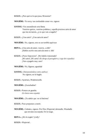 LULLY.- ¿Pero qué es lo que pasa, M onsieur?

MOLIÈRE.- Yo estoy tan confundido como vos, signore

LOUIS E.- Vos encendisteis esta llama.
         Vuestros gestos, vuestras palabras y aquella preciosa carta de amor
         que me enviasteis, ¿o es que vais a negarlo?

LULLY.- ¿Una carta?. ¿Una carta de amor?

MOLIÈRE.- No, signore, esto es un terrible equívoco

REINA.- ¿Una carta de amor, vuestra...a ella?
        ¡Habéis escrito una carta de amor a ella!

LULLY.- ¡Porco Impostore! ¡M e habéis traicionado!
        ¡M i carta! ¡M i carta! (Se dirige al paragüero y coge dos espadas)
        ¡Vais a pagarlo muy caro!

MOLIÈRE.- No, Signore, aguardad

LOUIS E.- (Interponiéndose entre ambos)
         No signore, no lo hagáis.

LULLY.- Apartaos, M ademoiselle.

MOLIÈRE.- ¡Escuchadme!

LULLY.- Poneos en guardia.
        (Le lanza una espada)

MOLIÈRE.- ¡Ya sabéis que no sé batirme!

LULLY.- Pues preparaos a morir.

MOLIÈRE.- Calmáos, signore. Por Dios M ajestad, detenedlo. M andadle
         que envaine esa espada. Os lo ruego.

REINA.- ¿M e lo rogáis? ¡Lully!

LULLY.- M ajestad...




                                                                               64
 