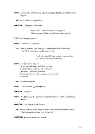 REINA.- Batíos como un hombre, y espero que hagáis gala de vuestra fama con la
       espada.

LULLY.- Será un honor complaceros

MOLIÈRE.- ¡No signore, no lo hagáis!

                     (Lully ataca, Molière se defiende como puede.
                      Lully desarma a Molière y se dispone a atravesarlo.)

LOUIS E.- ¡Deteneos, signore!

REINA.- ¡Luchad! ¡Os lo ordeno!.

LOUIS E.- Os lo imploro, Jean Baptiste. No sabéis lo que estáis haciendo.
         No vale la pena matar a un hombre por mí.

                            (Lully mira a Molière. Le empuja en un arrebato
                             y se aparta. Molière cae al suelo)

REINA.- (Cogiendo una espada)
        Si vos no tenéis valor, yo lo haré por vos.
       (Se dirige hacia Molière. Lully la detiene)
      ¡Soltadme! ¡Soltadme! ¡Soltadme!
      (Comienza a llorar suelta la espada y cae al suelo)
      M iserables....

LULLY.- Calmáos majestad.

REINA.- ¡Dios del cielo! ¡Qué vergüenza.!

MOLIÈRE.- M ajestad...

REINA.- No digáis nada. No quiero oír una palabra más de vuestra sucia boca de
       cómico.

MOLIÈRE.- Pero debo aclarar todo esto...

LULLY.- Todo está muy claro, amigo M olière. Buscasteis el camino más corto.
        Queríais ocupar un lugar en la Corte, ¿no?

MOLIÈRE.- Yo no soy como vos, signore.




                                                                                 65
 