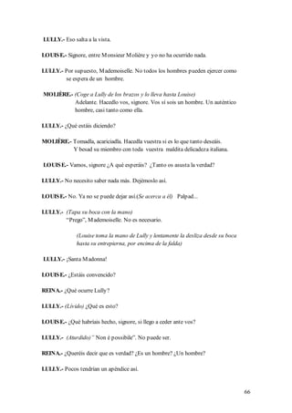 LULLY.- Eso salta a la vista.

LOUIS E.- Signore, entre M onsieur M olière y yo no ha ocurrido nada.

LULLY.- Por supuesto, M ademoiselle. No todos los hombres pueden ejercer como
        se espera de un hombre.

MOLIÈRE.- (Coge a Lully de los brazos y lo lleva hasta Louise)
          Adelante. Hacedlo vos, signore. Vos sí sois un hombre. Un auténtico
          hombre, casi tanto como ella.

LULLY.- ¿Qué estáis diciendo?

MOLIÈRE.- Tomadla, acariciadla. Hacedla vuestra si es lo que tanto deseáis.
          Y besad su miembro con toda vuestra maldita delicadeza italiana.

LOUIS E.- Vamos, signore ¿A qué esperáis? ¿Tanto os asusta la verdad?

LULLY.- No necesito saber nada más. Dejémoslo así.

LOUIS E.- No. Ya no se puede dejar así.(Se acerca a él) Palpad...

LULLY.- (Tapa su boca con la mano)
        “Prego”, M ademoiselle. No es necesario.

              (Louise toma la mano de Lully y lentamente la desliza desde su boca
              hasta su entrepierna, por encima de la falda)

LULLY.- ¡Santa M adonna!

LOUIS E.- ¿Estáis convencido?

REINA.- ¿Qué ocurre Lully?

LULLY.- (Lívido) ¿Qué es esto?

LOUIS E.- ¿Qué habríais hecho, signore, si llego a ceder ante vos?

LULLY.- (Aturdido)” Non é possibile”. No puede ser.

REINA.- ¿Queréis decir que es verdad? ¿Es un hombre? ¿Un hombre?

LULLY.- Pocos tendrían un apéndice así.


                                                                                    66
 