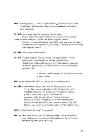 REINA.- (Santiguándose) ¡ Jesús de la buena muerte! ¡Qué monstruosidad es esta!
       ¡Un hombre!...Pero entonces...¡El rey pasa sus noches con un hombre!..
      ¡Con un hombre!.

LOUIS E.- No, con una mujer. Yo siempre he sido una mujer.
          Cuando llegué a París , el rey se fijó en mí. Se enamoró como un niño, y
cuando descubrió la verdad, cerré los ojos, apreté los puños y esperé.
          Sólo dijo : “Louise, construiré un palacio de leyenda para un ser tan mágico
          como tú” (Se acerca a la balconada)Y cumplió su palabra, ¿no es este el lugar
          más mágico del mundo?.

MOLIÈRE.- Lo lamento, M ademoiselle.

LOUIS E.- No, Jean Baptiste. Tenía que ocurrir y me alegro que fuese con vos.
         Olvidé que no todos los ojos, ven las cosas de igual manera.
          Discúlpenme, he de estudiar mi papel. El rey llega mañana y quiero ser
          la “M edea” que él espera. (Camina como una sonámbula) No le puedo
          defraudar. (Sale)

                              (Lully se ha servido una copa de vino. Molière suelta una
                              gran carcajada)

REINA.- ¿Os habéis vuelto loco?. No creo que esto tenga ninguna gracia.

MOLIÈRE.- Perdonadme, M ajestad. En verdad he debido perder el juicio.
          Es muy fácil perderlo en Versalles, donde “sí” quiere decir “no”.
          Donde tu amigo es tu peor enemigo. Un consejo es una amenaza.
          y todo el mundo finge lo que es, y esto dicho por
         un cómico, resulta aún más patético. (Camina. Se detiene)
         ¿Sabéis?, en el fondo no sé por qué nos asombra M ademoiselle.
         Aquí todos vamos disfrazados. (Hace unas reverencias) M ajestad...
          Signore... Voy a ensayar con M ademoiselle y sus “dormedarios” (Sale)

LULLY.- ¡Un hombre! “Un uomo” ¡M amma mía!

REINA.- ¡Bien habéis hecho el idiota! El gran conquistador. “El gentile italiano”,
        a punto de encamarse con un hombre. Esperad a que lo sepa la Corte, y
        sobre todo esperad a que lo sepa el rey.




                                                                                      67
 