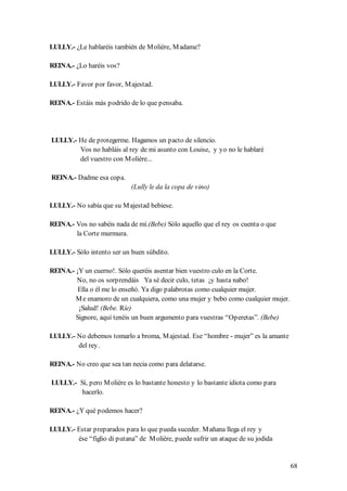 LULLY.- ¿Le hablaréis también de M olière, M adame?

REINA.- ¿Lo haréis vos?

LULLY.- Favor por favor, M ajestad.

REINA.- Estáis más podrido de lo que pensaba.




LULLY.- He de protegerme. Hagamos un pacto de silencio.
        Vos no habláis al rey de mi asunto con Louise, y yo no le hablaré
        del vuestro con M olière...

REINA.- Dadme esa copa.
                            (Lully le da la copa de vino)

LULLY.- No sabía que su M ajestad bebiese.

REINA.- Vos no sabéis nada de mí.(Bebe) Sólo aquello que el rey os cuenta o que
        la Corte murmura.

LULLY.- Sólo intento ser un buen súbdito.

REINA.- ¡Y un cuerno!. Sólo queréis asentar bien vuestro culo en la Corte.
        No, no os sorprendáis Ya sé decir culo, tetas ¡y hasta nabo!
         Ella o él me lo enseñó. Ya digo palabrotas como cualquier mujer.
        M e enamoro de un cualquiera, como una mujer y bebo como cualquier mujer.
         ¡Salud! (Bebe. Ríe)
        Signore, aquí tenéis un buen argumento para vuestras “Operetas”. (Bebe)

LULLY.- No debemos tomarlo a broma, M ajestad. Ese “hombre - mujer” es la amante
        del rey.

REINA.- No creo que sea tan necia como para delatarse.

LULLY.- Sí, pero M olière es lo bastante honesto y lo bastante idiota como para
         hacerlo.

REINA.- ¿Y qué podemos hacer?

LULLY.- Estar preparados para lo que pueda suceder. M añana llega el rey y
        ése “figlio di putana” de M olière, puede sufrir un ataque de su jodida


                                                                                    68
 