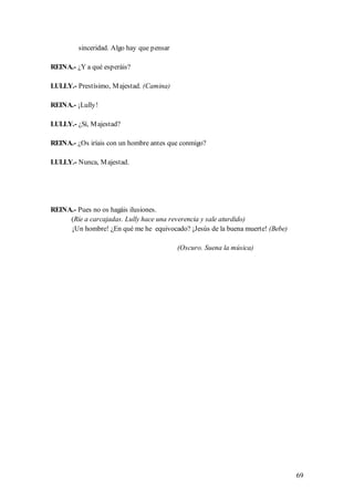 sinceridad. Algo hay que pensar

REINA.- ¿Y a qué esperáis?

LULLY.- Prestísimo, M ajestad. (Camina)

REINA.- ¡Lully!

LULLY.- ¿Sí, M ajestad?

REINA.- ¿Os iríais con un hombre antes que conmigo?

LULLY.- Nunca, M ajestad.




REINA.- Pues no os hagáis ilusiones.
     (Ríe a carcajadas. Lully hace una reverencia y sale aturdido)
     ¡Un hombre! ¿En qué me he equivocado? ¡Jesús de la buena muerte! (Bebe)

                                           (Oscuro. Suena la música)




                                                                               69
 
