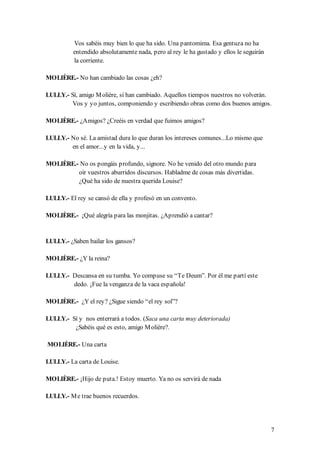 Vos sabéis muy bien lo que ha sido. Una pantomima. Esa gentuza no ha
          entendido absolutamente nada, pero al rey le ha gustado y ellos le seguirán
          la corriente.

MOLIÈRE.- No han cambiado las cosas ¿eh?

LULLY.- Sí, amigo M olière, sí han cambiado. Aquellos tiempos nuestros no volverán.
         Vos y yo juntos, componiendo y escribiendo obras como dos buenos amigos.

MOLIÈRE.- ¿Amigos? ¿Creéis en verdad que fuimos amigos?

LULLY.- No sé. La amistad dura lo que duran los intereses comunes...Lo mismo que
        en el amor...y en la vida, y...

MOLIÈRE.- No os pongáis profundo, signore. No he venido del otro mundo para
         oír vuestros aburridos discursos. Habladme de cosas más divertidas.
         ¿Qué ha sido de nuestra querida Louise?

LULLY.- El rey se cansó de ella y profesó en un convento.

MOLIÈRE.- ¡Qué alegría para las monjitas. ¿Aprendió a cantar?


LULLY.- ¿Saben bailar los gansos?

MOLIÈRE.- ¿Y la reina?

LULLY.- Descansa en su tumba. Yo compuse su “Te Deum”. Por él me partí este
        dedo. ¡Fue la venganza de la vaca española!

MOLIÈRE.- ¿Y el rey? ¿Sigue siendo “el rey sol”?

LULLY.- Sí y nos enterrará a todos. (Saca una carta muy deteriorada)
         ¿Sabéis qué es esto, amigo M olière?.

MOLIÈRE.- Una carta

LULLY.- La carta de Louise.

MOLIÈRE.- ¡Hijo de puta.! Estoy muerto. Ya no os servirá de nada

LULLY.- M e trae buenos recuerdos.




                                                                                        7
 