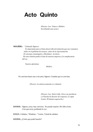 Acto Quinto
                                    (Oscuro. Luz. Vemos a Molière
                                    Escribiendo una carta.)




MOLIÈRE.- “ Estimado Signore:
            Es importante para el buen desarrollo de la función que nos reunamos
          todos en el gabinete de ensayos, antes de la representación.
          Os encargo comuniquéis a Mesdames mi deseo.
         De esta reunión pende el éxito de nuestra empresa y la complacencia
        del rey.

               Vuestro afectísimo
                                           Molière.




      Os conviene hacer caso a mi carta, Signore. Creedme que os conviene.


                     (Oscuro. La música aumenta su volumen)




                                    (Oscuro. Luz. Entra Lully. Lleva sus partituras
                                    y el bastón de director de orquesta. Le sigue
                                    Louise. Él intenta esquivarla.)


LOUIS E.- Signore, estoy muy nerviosa. No puedo respirar. M e falta el aire.
          Creo que estoy perdiendo la voz.

LULLY.- Calmáos, “M ademo...” Louise. Tratad de calmáos.

LOUIS E.- ¿Creéis que podré hacerlo?


                                                                                      70
 
