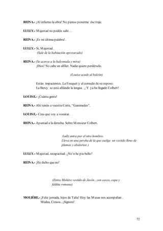 REINA.- ¡Al infierno la obra! No pienso ponerme ése traje.

LULLY.- M ajestad no podéis salir…

REINA.- ¡Es mi última palabra!.

LULLY.- Si, M ajestad.
         (Sale de la habitación apresurado)

REINA.- (Se acerca a la balconada y mira)
        ¡Dios! No cabe un alfiler. Nadie quiere perdérselo.

                                    (Louise acude al balcón)

         Están impacientes. La Fouquet y el cornudo de su esposo.
         La Bercy se está afilando la lengua . ¡ Y ya ha llegado Colbert!

LOUIS E.- ¡Cuánta gente!

REINA.- Ahí tenéis a vuestra Corte, “Ganímedes”.

LOUIS E.- Creo que voy a vomitar.

REINA.- Apuntad a la derecha. Sobre M onsieur Colbert.


                             Lully entra por el otro hombro.
                            Lleva en una percha de la que cuelga un vestido lleno de
                            plumas y abalorios )

LULLY.- M ajestad, recapacitad. ¿No´n he piu bello?

REINA.- ¡He dicho que no!




                     (Entra Molière vestido de Jasón , con casco, capa y
                     faldita romana)


MOLIÈRE.- ¡Feliz jornada, hijos de Talía! Hoy las M usas nos acompañan .
          M edea, Creusa...¡Signore!




                                                                                   72
 