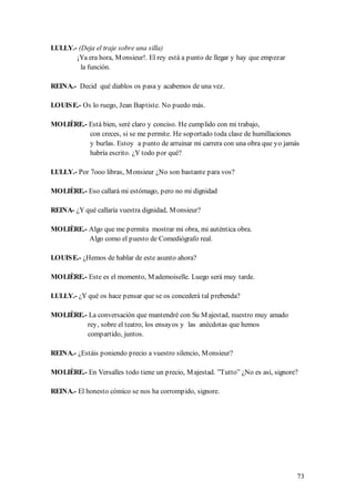 LULLY.- (Deja el traje sobre una silla)
       ¡Ya era hora, M onsieur!. El rey está a punto de llegar y hay que empezar
         la función.

REINA.- Decid qué diablos os pasa y acabemos de una vez.

LOUIS E.- Os lo ruego, Jean Baptiste. No puedo más.

MOLIÈRE.- Está bien, seré claro y conciso. He cumplido con mi trabajo,
          con creces, si se me permite. He soportado toda clase de humillaciones
          y burlas. Estoy a punto de arruinar mi carrera con una obra que yo jamás
          habría escrito. ¿Y todo por qué?

LULLY.- Por 7ooo libras, M onsieur ¿No son bastante para vos?

MOLIÈRE.- Eso callará mi estómago, pero no mi dignidad

REINA- ¿Y qué callaría vuestra dignidad, M onsieur?

MOLIÈRE.- Algo que me permita mostrar mi obra, mi auténtica obra.
          Algo como el puesto de Comediógrafo real.

LOUIS E.- ¿Hemos de hablar de este asunto ahora?

MOLIÈRE.- Este es el momento, M ademoiselle. Luego será muy tarde.

LULLY.- ¿Y qué os hace pensar que se os concederá tal prebenda?

MOLIÈRE.- La conversación que mantendré con Su M ajestad, nuestro muy amado
         rey, sobre el teatro, los ensayos y las anécdotas que hemos
         compartido, juntos.

REINA.- ¿Estáis poniendo precio a vuestro silencio, M onsieur?

MOLIÈRE.- En Versalles todo tiene un precio, M ajestad. ”Tutto” ¿No es así, signore?

REINA.- El honesto cómico se nos ha corrompido, signore.




                                                                                   73
 