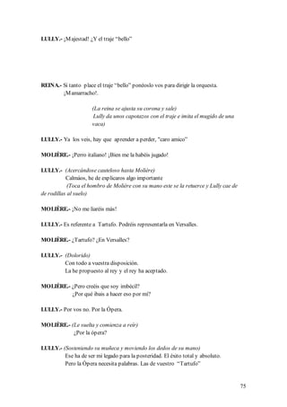 LULLY.- ¡M ajestad! ¿Y el traje “bello”




REINA.- Si tanto place el traje “bello” ponéoslo vos para dirigir la orquesta.
        ¡M amarracho!.

                      (La reina se ajusta su corona y sale)
                       Lully da unos capotazos con el traje e imita el mugido de una
                      vaca)

LULLY.- Ya los veis, hay que aprender a perder, "caro amico”

MOLIÈRE.- ¡Perro italiano! ¡Bien me la habéis jugado!

LULLY.- (Acercándose cauteloso hasta Molière)
           Calmáos, he de explicaros algo importante
            (Toca el hombro de Molière con su mano este se la retuerce y Lully cae de
de rodillas al suelo)

MOLIÈRE.- ¡No me liaréis más!

LULLY.- Es referente a Tartufo. Podréis representarla en Versalles.

MOLIÈRE.- ¿Tartufo? ¿En Versalles?

LULLY.- (Dolorido)
        Con todo a vuestra disposición.
        La he propuesto al rey y el rey ha aceptado.

MOLIÈRE.- ¿Pero creéis que soy imbécil?
          ¿Por qué ibais a hacer eso por mí?

LULLY.- Por vos no. Por la Ópera.

MOLIÈRE.- (Le suelta y comienza a reír)
           ¿Por la ópera?

LULLY.- (Sosteniendo su muñeca y moviendo los dedos de su mano)
         Ese ha de ser mi legado para la posteridad. El éxito total y absoluto.
         Pero la Ópera necesita palabras. Las de vuestro “Tartufo”


                                                                                        75
 