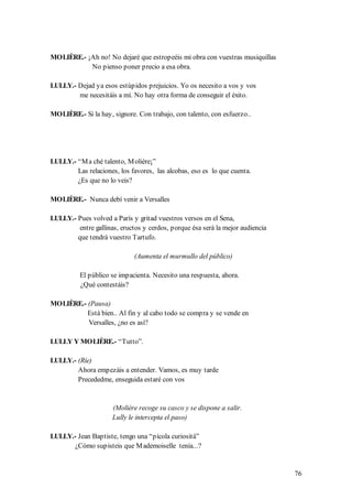 MOLIÈRE.- ¡Ah no! No dejaré que estropeéis mi obra con vuestras musiquillas
           No pienso poner precio a esa obra.

LULLY.- Dejad ya esos estúpidos prejuicios. Yo os necesito a vos y vos
        me necesitáis a mí. No hay otra forma de conseguir el éxito.

MOLIÈRE.- Si la hay, signore. Con trabajo, con talento, con esfuerzo..




LULLY.- “M a ché talento, M olière¡”
        Las relaciones, los favores, las alcobas, eso es lo que cuenta.
        ¿Es que no lo veis?

MOLIÈRE.- Nunca debí venir a Versalles

LULLY.- Pues volved a París y gritad vuestros versos en el Sena,
        entre gallinas, eructos y cerdos, porque ésa será la mejor audiencia
        que tendrá vuestro Tartufo.

                             (Aumenta el murmullo del público)

          El público se impacienta. Necesito una respuesta, ahora.
          ¿Qué contestáis?

MOLIÈRE.- (Pausa)
          Está bien.. Al fin y al cabo todo se compra y se vende en
          Versalles, ¿no es así?

LULLY Y MOLIÈRE.- “Tutto”.

LULLY.- (Ríe)
        Ahora empezáis a entender. Vamos, es muy tarde
        Precededme, enseguida estaré con vos


                     (Molière recoge su casco y se dispone a salir.
                     Lully le intercepta el paso)

LULLY.- Jean Baptiste, tengo una “pícola curiositá”
       ¿Cómo supisteis que M ademoiselle tenía...?


                                                                               76
 