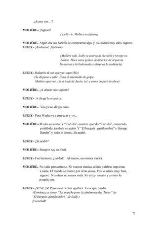 ¿Acaso vos ...?

MOLIÈRE.- ¡Signore!
                            ( Lully ríe. Molière se detiene)

MOLIÈRE.- Algún día vos habréis de comprarme algo, y os costará muy caro, signore.
LULLY.- ¡Andiamo! ¡Andiamo!

                            (Molière sale. Lully se acerca al clavecín y recoge su
                             bastón. Hace unos gestos de director de orquesta
                            Se acerca a la balconada y observa la audiencia)

LULLY.- Bailaréis al son que yo toque (Ríe)
       (Se dispone a salir. Cesa el murmullo de golpe.
        Molière aparece, sin el traje de Jasón, tal y como empezó la obra)

MOLIÈRE.- ¿A dónde vais signore?

LULLY.- A dirigir la orquesta.

MOLIÈRE.- Vos ya no dirigís nada.

LULLY.- Pero M edea va a empezar y yo...

MOLIÈRE.- M edea se acabó. Y “Tartufo”, nuestro querido “Tartufo”, censurado,
          prohibido, también se acabó. Y “El burgués gentilhombre” y George
          Dandin” y todo lo demás...Se acabó.

LULLY.- ¿Se acabó?

MOLIÈRE.- Siempre hay un final.

LULLY.- Fue hermoso, ¿verdad?. Al menos, eso nunca morirá.

MOLIÈRE.- No seáis presuntuoso. Ni vuestra música, ni mis palabras importan
          a nadie. El mundo se mueve por otras cosas. Vos lo sabéis muy bien,
          signore. Nosotros no somos nada. Yo estoy muerto y pronto lo
          estaréis vos.

LULLY.- ¡Sí! Sí! ¡Sí! Pero nuestra obra quedará. Tiene que quedar.
      (Comienza a sonar “La marche pour la cérémonie des Turcs” de
     “El burgués gentilhombre” de Lully )
     ¡Escuchad!


                                                                                     77
 