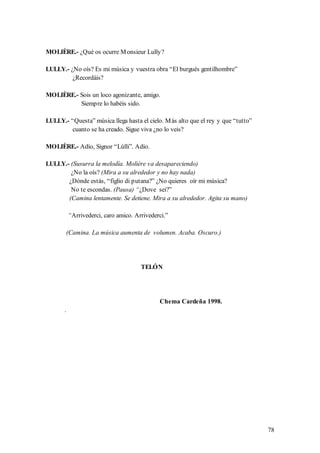 MOLIÈRE.- ¿Qué os ocurre M onsieur Lully?

LULLY.- ¿No oís? Es mi música y vuestra obra “El burgués gentilhombre”
         ¿Recordáis?

MOLIÈRE.- Sois un loco agonizante, amigo.
          Siempre lo habéis sido.

LULLY.- “Questa” música llega hasta el cielo. M ás alto que el rey y que “tutto”
        cuanto se ha creado. Sigue viva ¿no lo veis?

MOLIÈRE.- Adío, Signor “Lúlli”. Adío.

LULLY.- (Susurra la melodía. Molière va desapareciendo)
        ¿No la oís? (Mira a su alrededor y no hay nada)
       ¿Dónde estás, “figlio di putana?” ¿No quieres oír mi música?
        No te escondas. (Pausa) “¿Dove sei?”
       (Camina lentamente. Se detiene. Mira a su alrededor. Agita su mano)

           “Arrivederci, caro amico. Arrivederci.”

           (Camina. La música aumenta de volumen. Acaba. Oscuro.)




                                       TELÓN




                                              Chema Cardeña 1998.
       .




                                                                                   78
 