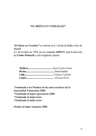 “EL IDIOTA EN VERSALLES”




“El idiota en Versalles” se estrenó en el Círculo de Bellas Artes de
Madrid
el 1 de Octubre de 1999, por la compañía ARDEN, bajo la dirección
de Carme Portaceli y con el siguiente reparto:




     Molière..................................... Juan Carlos Garés
     Reina............................................ Inma Sancho
     Lully............................................ Chema Cardeña
     Louise.......................................... Pascual Peris


*Nominada a los Premios de las artes escénicas de la
Generalitat Valenciana 2000.
*Nominada al mejor espectáculo 2000
*Nominada al mejor texto
*Nominada al mejor actor

Premio al mejor vestuario 2000




                                                                       79
 
