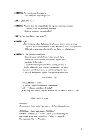MOLIÈRE.- Yo también guardo una carta.
         (Saca otra carta muy envejecida)

LULLY.- ¿Esa carta es...?

MOLIÈRE.- Vuestra. Con ella empezó todo. Yo esperaba una respuesta a mí
           “Tartufo” y vos me enviasteis esta carta.
          ¡Cuántas sorpresas me aguardaban!

LULLY.- ¡Nos aguardaban, “caro amico”!

MOLIÈRE.- ¡Sí!
         (Ríe. Comienza a leer. Lully la repite al mismo tiempo, mientras se va
            alejando hasta desaparecer en oscuro. Molière se queda solo leyéndola.
           El haz de luz continua sobre Molière que lee en voz alta la carta.)

MOLIÈRE.- “Mi querido Jean Baptiste.
            Es gusto de su majestad nuestro bien amado Luis,
            contar con vuestra inestimable ayuda e ingenio para
           las fiestas de Versalles.
           A tal efecto ordena que dejéis París, casa y familia y os
          dirijáis a Versalles para poneros a mis órdenes y trabajar
         juntos en una obra en la que la reina tomará parte según
        es gusto de Su Majestad a quien Dios guarde muchos años.

                                    Jean Baptiste Lully

        ¡M ierda, M ierda, M ierda!
        ¿Por qué me castigan los dioses de esta manera?
        ¡Lully! ¡Trabajar a las órdenes de Lully!
        ¿Acaso no puedo hacerlo yo solo?. Pues no iré. Por nada del mundo lo haré.


                     (Vuelve a leer la carta)

       Post data:
       Os comunico, “caro amico” que van en ello 7ooo libras de pago.

       ¡7000 libras! ¿Quién haría ascos a 7000 libras?
       Está bien . Hablaré con M onsieur Colbert y le convenceré para
       que me deje actuar solo sin ese Lully. Colbert es razonable.
       M e escuchará. Allá voy Versalles.




                                                                                     8
 