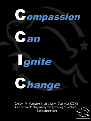 Compassion
Can
Change
Ignite
Coalition for Consumer Information on Cosmetics (CCIC)
Find out how to shop cruelty free by visiting our website.
Leapingbunny.org
 