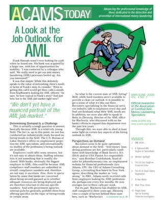 MAY/JUNE 2005
VOL. 4 NO. 3
Ofﬁcial newsletter
of the Association
of Certiﬁed Anti-
Money Laundering
Specialists
www.acams.org
ACAMSTODAY
Advancing the professional knowledge of
those dedicated to the detection and
prevention of international money laundering
A Look at the
Job Outlook for
AMLFrank Hannah wasn’t even looking for a job
when he found one. His bank was acquired by
a larger one, with lots of opportunities for
mobility. “I was contacted by a colleague who
said, ‘We really need to get our anti-money
laundering (AML) processes beefed up. Are
you interested?’”
It was that simple. While this deﬁnitely
speaks to the value of networking, there’s anoth-
er factor of Frank’s story to consider: “Prior to
getting this call I would get three calls a month
from headhunters looking for AML ofﬁcers,” he
says. So how typical is Frank’s story? And just
how hot is the AML job market right now?
So what is the current state of AML hiring?
Well, while hard numbers aren’t available to
provide a clear-cut outlook, it is possible to
get a sense of what it’s like out there.
Recruiters specializing in the financial servi-
ces industry talk to employers every day and
find out firsthand what their AML needs are.
In addition, we were also able to speak to
Betty Jo Zbrzeznj, director of the AML office
for Wachovia, who discussed with us the
bank’s efforts to expand this department over
the past few years.
Through this, we were able to shed at least
some light on certain key aspects of the hiring
outlook in AML.
Perspectives on Demand
Recruiters seem to be quite optimistic
about demand in the field. “Anti-money laun-
dering positions are hot, particularly candi-
dates with knowledge of Bank Secrecy Act
(BSA) and/or USA Patriot Act responsibili-
ties,” says Brendan Cruickshank, head of
sales for jobsinthemoney.com, an employment
website for financial professionals. Len
Adams, CPC, the CEO of Adams Consulting
Group, a recruiting firm based in New York,
agrees, describing the market as “very
strong.” In 2001, Adams rarely received calls
from employers looking for AML profession-
als, perhaps one every few months. He now
averages two to three calls per week.
For its part, Wachovia has doubled its AML
staff compared to three years ago. Zbrzeznj
cites a couple of factors behind these num-
bers, such as “Wachovia’s
“We don’t yet have a
nuanced portrait of the
AML job market.”
Determining Demand Is a Challenge
This is actually a tough question to answer,
basically because AML is a relatively young
field. The fact is, up to this point, no one has
conducted an industrywide study focused on
hiring trends in the field. The U.S. Bureau of
Labor Statistics offers no employment projec-
tion for AML specialists, and internationally
no studies of the profession’s hiring outlook
are available.
Employers could offer some answers, but
it’s not easy to obtain them. Staffing informa-
tion is not something that is readily dis-
closed. With banks, obviously the biggest
employer in AML, this could be because AML
compliance staff numbers are embedded in
overall compliance numbers and, therefore,
are not easy to ascertain. Also, there is specu-
lation by some that banks are concerned
about being second-guessed as to whether
adequate resources are being deployed and
are therefore reluctant to discuss specific
numbers. And with government agencies,
internal policies generally prohibit them from
offering specifics on the topic of hiring trends
in certain areas. (continued on p. 8)
INSIDE
2 AML Briefs
3 A Tightened AML
Regime in Switzerland
4 Member Spotlight
5 The EU Gets Tough on
Financial Crime
6 The Art of Smart Salary
Negotiation
7 In Your Words
8 Mark These Dates
10 People News
Tips for Training
Financial Investigators
www.acams.org/espanol
 