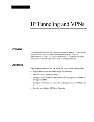 IP Tunneling and VPNs
Overview
The purpose of this module is to explain Virtual Private Network (VPN) concepts
and to overview various L2 and L3 tunneling techniques that allow for
implementation of VPNs. The access VPN features in Cisco IOS Release 12.1
are explained along with Layer 2 and Layer 3 tunneling mechanisms.
Objectives
Upon completion of this module, you will be able to perform the following tasks:
n Explain Virtual Private Network concepts and possibilities
n Describe Layer-2 tunneling features
n Configure support for Microsoft Point-to-Point Tunneling Protocol (PPTP) and
Encryption (MPPE)
n Configure L2TP Dial-in and Virtual Private Dial-up Network (VPDN) for dial-
in
n Describe and configure GRE Layer-3 tunneling
 