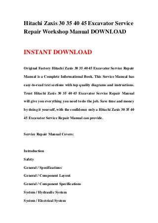 Hitachi Zaxis 30 35 40 45 Excavator Service
Repair Workshop Manual DOWNLOAD


INSTANT DOWNLOAD

Original Factory Hitachi Zaxis 30 35 40 45 Excavator Service Repair

Manual is a Complete Informational Book. This Service Manual has

easy-to-read text sections with top quality diagrams and instructions.

Trust Hitachi Zaxis 30 35 40 45 Excavator Service Repair Manual

will give you everything you need to do the job. Save time and money

by doing it yourself, with the confidence only a Hitachi Zaxis 30 35 40

45 Excavator Service Repair Manual can provide.



Service Repair Manual Covers:



Introduction

Safety

General / Specifications

General / Component Layout

General / Component Specifications

System / Hydraulic System

System / Electrical System
 