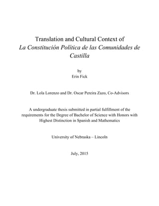 Translation and Cultural Context of
La Constitución Política de las Comunidades de
Castilla
by
Erin Fick
Dr. Lola Lorenzo and Dr. Oscar Pereira Zazo, Co-Advisors
A undergraduate thesis submitted in partial fulfillment of the
requirements for the Degree of Bachelor of Science with Honors with
Highest Distinction in Spanish and Mathematics
University of Nebraska – Lincoln
July, 2015
 