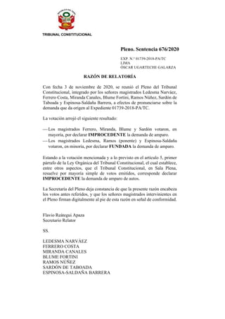 Pleno. Sentencia 676/2020
EXP. N.° 01739-2018-PA/TC
LIMA
ÓSCAR UGARTECHE GALARZA
RAZÓN DE RELATORÍA
Con fecha 3 de noviembre de 2020, se reunió el Pleno del Tribunal
Constitucional, integrado por los señores magistrados Ledesma Narváez,
Ferrero Costa, Miranda Canales, Blume Fortini, Ramos Núñez, Sardón de
Taboada y Espinosa-Saldaña Barrera, a efectos de pronunciarse sobre la
demanda que da origen al Expediente 01739-2018-PA/TC.
La votación arrojó el siguiente resultado:
⎯ Los magistrados Ferrero, Miranda, Blume y Sardón votaron, en
mayoría, por declarar IMPROCEDENTE la demanda de amparo.
⎯ Los magistrados Ledesma, Ramos (ponente) y Espinosa-Saldaña
votaron, en minoría, por declarar FUNDADA la demanda de amparo.
Estando a la votación mencionada y a lo previsto en el artículo 5, primer
párrafo de la Ley Orgánica del Tribunal Constitucional, el cual establece,
entre otros aspectos, que el Tribunal Constitucional, en Sala Plena,
resuelve por mayoría simple de votos emitidos, corresponde declarar
IMPROCEDENTE la demanda de amparo de autos.
La Secretaría del Pleno deja constancia de que la presente razón encabeza
los votos antes referidos, y que los señores magistrados intervinientes en
el Pleno firman digitalmente al pie de esta razón en señal de conformidad.
Flavio Reátegui Apaza
Secretario Relator
SS.
LEDESMA NARVÁEZ
FERRERO COSTA
MIRANDA CANALES
BLUME FORTINI
RAMOS NÚÑEZ
SARDÓN DE TABOADA
ESPINOSA-SALDAÑA BARRERA
 