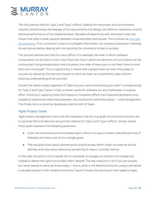 ©2016 Murray Cantor | MurrayCantor.com Page 12 of 36
The first premise fails for Type 2 and Type 3 efforts. Making firm estimates and commitments
requires full and certain knowledge of the requirements, the design, the effort to implement, and the
eventual performance of the implementation. Decades of experience with estimation tools has
shown that there is wide variation between initial estimates and actuals. This is known as the cone
of uncertainty. This uncertainty is due to incomplete information, not immature estimation methods.
As we discuss below, dealing with, not ignoring, the uncertainty is key to success.
The second premise also fails for many efforts. For example, the order in which software
components can be built is much more fluid than that in which the elements of civil projects can be
constructed. Using encapsulation and simulation, the order of execution is not fixed; there is more
than one critical path. This is a good thing. It means that a project lead can steer the project to
success by adjusting the execution based on what has been accomplished to date and the
evolving understanding of the priorities.
In brief, the classic project approach of “planning your work and working your plan” is simply wrong
for Type 2 and Type 3 work. In fact, it neither works for software nor any moderately innovative
effort. Insisting on applying these techniques to innovative efforts has frustrated developers and
created an adversarial relationship between the practitioners who know better — and management.
This finally led to a revolt by developers and the birth of Agile.
Agile Project Goals
Agile project management starts with the realization that the true goals of a business function are
to optimize ROI and take into account the realities for Type 2 and Type 3 efforts. Simply stated,
these goals represent the following assertions:
 Given the uncertainty and incomplete specs, there is no way to create a detailed plan that, if
followed, will meet a set of iron triangle goals.
 The real goal is less about delivering the original scope, which might not even be strictly
defined, and more about delivering something of value in a timely manner.
In this case, the goal is not to satisfy the on-schedule, on-budget, on-content iron triangle, but
instead to deliver the right functionality when needed. The key measure is not if you are on plan,
but rather based on what we know today — that is, what is the likelihood that this project will deliver
a valuable product in the needed time frame. Figure 5 shows the continuum from stable to agile.
 