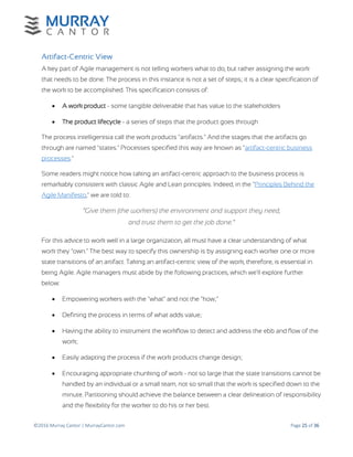 ©2016 Murray Cantor | MurrayCantor.com Page 25 of 36
Artifact-Centric View
A key part of Agile management is not telling workers what to do, but rather assigning the work
that needs to be done. The process in this instance is not a set of steps; it is a clear specification of
the work to be accomplished. This specification consists of:
 A work product - some tangible deliverable that has value to the stakeholders
 The product lifecycle - a series of steps that the product goes through
The process intelligentsia call the work products "artifacts." And the stages that the artifacts go
through are named "states." Processes specified this way are known as "artifact-centric business
processes."
Some readers might notice how taking an artifact-centric approach to the business process is
remarkably consistent with classic Agile and Lean principles. Indeed, in the "Principles Behind the
Agile Manifesto," we are told to:
“Give them (the workers) the environment and support they need,
and trust them to get the job done.”
For this advice to work well in a large organization, all must have a clear understanding of what
work they "own." The best way to specify this ownership is by assigning each worker one or more
state transitions of an artifact. Taking an artifact-centric view of the work, therefore, is essential in
being Agile. Agile managers must abide by the following practices, which we'll explore further
below:
 Empowering workers with the "what" and not the "how;"
 Defining the process in terms of what adds value;
 Having the ability to instrument the workflow to detect and address the ebb and flow of the
work;
 Easily adapting the process if the work products change design;
 Encouraging appropriate chunking of work - not so large that the state transitions cannot be
handled by an individual or a small team, not so small that the work is specified down to the
minute. Partitioning should achieve the balance between a clear delineation of responsibility
and the flexibility for the worker to do his or her best.
 