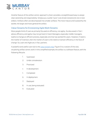 ©2016 Murray Cantor | MurrayCantor.com Page 26 of 36
Another feature of the artifact-centric approach is that it provides a straightforward way to assign
clear ownership and responsibility. Simply put, a worker "owns" a set of state transitions for one or more
artifacts. Artifacts often are decomposed into smaller artifacts. The more mature and trustworthy the
worker, the larger and more general the artifact.
Value Streams for Envisioning Agile Work Streams
Most people think of Lean as primarily focused on efficiency, not agility. As discussed in Part I
above, efficiency and agility may not go hand in hand. Managers, especially middle managers,
loathe to change an efficient process, especially one that has worked for years. However, if need is
the mother of invention, then the mother of Lean is the need to maintain efficiency in the face of
change. So, Lean and Agile are, in fact, partners.
A powerful and useful Lean tool is the value stream map. Figure 13 is a variant of this tool,
visualizing artifact-centric work. In this simplified example, the artifact is a software feature, with the
following lifecycle:
1. Submitted
2. Under consideration
3. Prioritized
4. In development
5. Completed
6. In deployment
7. Deployed
8. In use, being evaluated
9. Evaluated
 