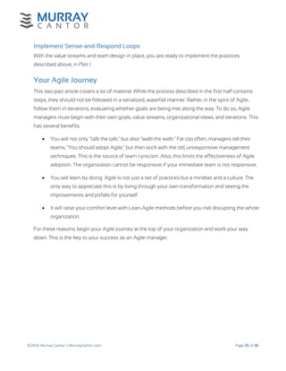 ©2016 Murray Cantor | MurrayCantor.com Page 35 of 36
Implement Sense-and-Respond Loops
With the value streams and team design in place, you are ready to implement the practices
described above, in Part I.
Your Agile Journey
This two-part article covers a lot of material. While the process described in the first half contains
steps, they should not be followed in a serialized, waterfall manner. Rather, in the spirit of Agile,
follow them in iterations, evaluating whether goals are being met along the way. To do so, Agile
managers must begin with their own goals, value streams, organizational views, and iterations. This
has several benefits:
 You will not only "talk the talk," but also "walk the walk." Far too often, managers tell their
teams, ''You should adopt Agile," but then stick with the old, unresponsive management
techniques. This is the source of team cynicism. Also, this limits the effectiveness of Agile
adoption. The organization cannot be responsive if your immediate team is not responsive.
 You will learn by doing. Agile is not just a set of practices but a mindset and a culture. The
only way to appreciate this is by living through your own transformation and seeing the
improvements and pitfalls for yourself.
 It will raise your comfort level with Lean-Agile methods before you risk disrupting the whole
organization.
For these reasons, begin your Agile journey at the top of your organization and work your way
down. This is the key to your success as an Agile manager.
 
