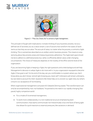 ©2016 Murray Cantor | MurrayCantor.com Page 6 of 36
Figure 2 — “Plan, Do, Check, Act” is central to Agile management.
This principle is fraught with implications. It entails thinking of your business process, not as a
defined set of activities, but as a value stream, a set of actions that transform the states of work
items so that they accrue value. The accrual of value, no matter what the process, is central to Agile
thinking. This is sometimes described as an artifact-centric business process. This means to stop
worrying about key process areas and measuring process adherence. The Agile team goal should
not be to adhere to a defined process but, rather, to efficiently deliver value under changing
circumstances. The choice of measures depends on the novelty of the effort and the level of the
organization.
If you are becoming Agile or keeping it Agile, the right questions and a little background will help
Management's decision to adopt Agile or do more with it. Is your organization equipped to become
Agile, if that goal is set? At the end of the day, are you comfortable in a system where you ‘don't
know what you don't know,’ and all right knowing you never will? Unknowns will remain unknowns,
but we need to account for them. Questions like these help us to uncover our agile-ness, but what’s
critical is our acceptance of not knowing.
When organizational management consultant W. Edwards Deming stated, "The transformation can
only be accomplished by man, not hardware," he pointed to the need in our rapidly changing, fast-
paced, highly competitive world:
 For a mode of incremental management;
 To work more collaboratively, in a non-traditional structure emphasizing team
communication; how teams communicate non-hierarchically is but one facet of being agile
that allows for quick reactions to external pressures, like variations in demand.
 