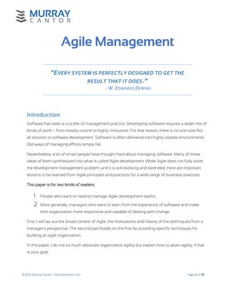 ©2016 Murray Cantor | MurrayCantor.com Page 1 of 36
Agile Management
“EVERY SYSTEM IS PERFECTLY DESIGNED TO GET THE
RESULT THAT IT DOES.”
- W. EDWARDS DEMING
Introduction
Software has been a crucible of management practice. Developing software requires a wider mix of
kinds of work – from mostly routine to highly innovative. For that reason, there is no one-size-fits-
all solution to software development. Software is often delivered into highly volatile environments.
Old ways of managing efforts simply fail.
Nevertheless, a lot of smart people have thought hard about managing software. Many of these
ideas of been synthesized into what is called Agile development. While Agile does not fully solve
the development management problem, and it is still evolving and extended, there are important
lessons to be learned from Agile principles and practices for a wide range of business practices.
This paper is for two kinds of readers:
1. People who want or need to manage Agile development teams;
2. More generally, managers who want to learn from the experience of software and make
their organization more responsive and capable of dealing with change;
First, I will lay out the broad context of Agile: the motivations and history of the techniques from a
manager’s perspective. The second part builds on the first by providing specific techniques for
building an agile organization.
In this paper, I do not so much advocate organization agility but explain how to attain agility, if that
is your goal.
 