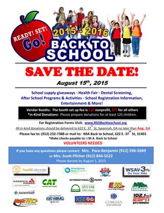 SAVE THE DATE!
August 15th
, 2015
School supply giveaways - Health Fair - Dental Screening,
After School Programs & Activities - School Registration Information,
Entertainment & More!
Vendor Booths: The booth set up fee is $35 nonprofit, $75 for all others
*In-Kind Donations: Please prepare donations for at least 125 children.
For Registration Forms Visit: www.RSGBacktoschool.org
All in-kind donations should be delivered to 622 E. 37
th
St, Savannah, GA no later than Aug. 1st
Please fax to: (912) 232-7388 or mail to: IMA Back to School, 622 E. 37
th
St, 31401
*Make checks payable to: I.M.A. Back to School
VOLUNTEERS NEEDED
If you have any questions please contact: Mrs. Pace-Benjamin (912) 596-5049
or Mrs. Scott-Pilcher (912) 844-5522
Please donate by August 1, 2015
Continuous Country Favorites
 