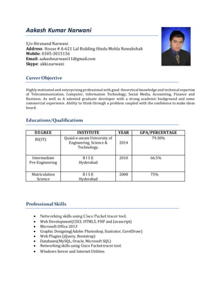 Aakash Kumar Narwani
S/o Hiranand Narwani
Address: House # A-621 Lal Building Hindu Mohla Nawabshah
Mobile: 0305-3015156
Email: aakashnarwani11@gmail.com
Skype: akki.narwani
Career Objective
Highlymotivated and enterprisingprofessional with good theoretical knowledge and technical expertise
of Telecommunication, Computer, Information Technology, Social Media, Accounting, Finance and
Business. As well as A talented graduate developer with a strong academic background and some
commercial experience. Ability to think through a problem coupled with the confidence to make ideas
heard.
Educations/Qualifications
DEGREE INSTITUTE YEAR GPA/PERCENTAGE
BS(IT) Quaid-e-awam University of
Engineering, Science &
Technology.
2014
79.30%
Intermediate
Pre-Engineering
B I S E
Hyderabad
2010 66.5%
Matriculation
Science
B I S E
Hyderabad
2008 75%
Professional Skills
 Networking skills using Cisco Packet tracer tool.
 Web Development(CSS3, HTML5, PHP and Javascript)
 Microsoft Office 2013
 Graphic Designing(Adobe Photoshop, Ilustrator, CorelDraw)
 Web Plugins (jQuery, Bootstrap)
 Databases(MySQL, Oracle, Microsoft SQL)
 Networking skills using Cisco Packettracer tool.
 Windows Server and Internet Utilities
 