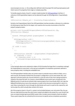 several projects at once, i.e. the configuration defined inside the project file itself (vcproj/vcxproj) could
inherit some of its properties from single or multiple props files.
To handle property sheets, Visual C++ project model provides the VCPropertySheet interface. A
collection of VCPropertySheet objects can be obtained through the VCConfiguration. PropertySheets
field:
IVCCollection PSheets_all = fileconfig.PropertySheets;
Similarly, the PropertySheets filed of the VCPropertySheet interface provides a reference to a collection
of child property sheet files for this object. Let's examine the recursive enumeration of all of the
project's property sheets:
private void ProcessAllPropertySheets(VCConfiguration cfg,
IVCCollection PSheets)
{
foreach (VCPropertySheet propertySheet in PSheets)
{
VCCLCompilerTool ctPS =
(VCCLCompilerTool)((IVCCollection)propertySheet.Tools).Item(
"VCCLCompilerTool");
if (ctPS != null)
{
...
IVCCollection InherPSS = propertySheet.PropertySheets;
if (InherPSS != null)
if (InherPSS.Count != 0)
ProcessAllPropertySheets(cfg, InherPSS);
}
}
}
In the example above we've obtained an object of VCCLCompilerTool type (that is compilation settings)
for PropertySheet on every level. In this way we could gather all compilation parameters defined in
every property sheet, including the embedded ones.
The VCPropertySheet interface does not contain means to evaluate macros within its fields, so as a
work-around, the Evaluate method from the project's configuration can be used instead. But, such
approach could also lead to the incorrect behavior in case the value of the macro being evaluated is
related to the props file itself. For instance, several MSBuild macros which were introduced in the
MSBuild version 4 could also be utilized inside vcxproj projects from Visual Studio 2010. Let's take the
MSBuildThisFileDirectory macro that evaluates as a path to the directory containing file in which it is
used. Now, evaluating this macro through the cfg.Evaluate will result in a path to the vcxproj file, and
not to props file, which actually does contains this macro.
All of the property sheets in Visual C++ project can be divided between user and system files. By user
files we understand the props files which were created and added to the project by a user himself. But
even an empty template-generated MSVC project often includes several property sheets by default.
These system props files are utilized by the environment to specify various compilation parameters
 