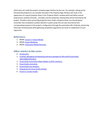 which were set inside the project's property page interface by the user. For example, setting up the
CharacterSet property to use Unicode manually in the Property Page interface will result in the
appearance of a special property sheet in the 'Property Sheets' window which will define several
preprocessor symbols (Unicode, _Unicode), and this properties subsequently will be inherited by the
project. Therefore when processing properties from inside a Property sheet, one should always
remember that compilation symbols defined in system props files are also returned by their
corresponding property in the project's configuration through the automation API. Evidently, processing
these two simultaneously while gathering compilation arguments can result in a duplication of such
arguments.
References
1. MSDN. Visual C++ Project Model.
2. MSDN. Project Modeling.
3. MSDN. Automation Model Overview.
Other articles in this series
0. Introduction.
1. Creating, debugging and deploying extension packages for Microsoft Visual Studio
2005/2008/2010/2012.
2. Visual Studio Automation Object Model. EnvDTE interfaces.
3. Visual Studio commands.
4. Visual Studio tool windows.
5. Integrating into Visual Studio settings.
6. Visual C++ project model.
 