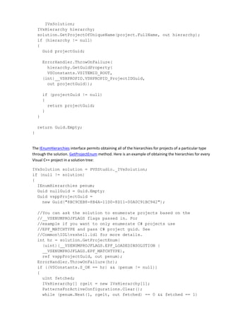 IVsSolution;
IVsHierarchy hierarchy;
solution.GetProjectOfUniqueName(project.FullName, out hierarchy);
if (hierarchy != null)
{
Guid projectGuid;
ErrorHandler.ThrowOnFailure(
hierarchy.GetGuidProperty(
VSConstants.VSITEMID_ROOT,
(int)__VSHPROPID.VSHPROPID_ProjectIDGuid,
out projectGuid));
if (projectGuid != null)
{
return projectGuid;
}
}
return Guid.Empty;
}
The IEnumHierarchies interface permits obtaining all of the hierarchies for projects of a particular type
through the solution. GetProjectEnum method. Here is an example of obtaining the hierarchies for every
Visual C++ project in a solution tree:
IVsSolution solution = PVSStudio._IVsSolution;
if (null != solution)
{
IEnumHierarchies penum;
Guid nullGuid = Guid.Empty;
Guid vsppProjectGuid =
new Guid("8BC9CEB8-8B4A-11D0-8D11-00A0C91BC942");
//You can ask the solution to enumerate projects based on the
//__VSENUMPROJFLAGS flags passed in. For
//example if you want to only enumerate C# projects use
//EPF_MATCHTYPE and pass C# project guid. See
//CommonIDLvsshell.idl for more details.
int hr = solution.GetProjectEnum(
(uint)(__VSENUMPROJFLAGS.EPF_LOADEDINSOLUTION |
__VSENUMPROJFLAGS.EPF_MATCHTYPE),
ref vsppProjectGuid, out penum);
ErrorHandler.ThrowOnFailure(hr);
if ((VSConstants.S_OK == hr) && (penum != null))
{
uint fetched;
IVsHierarchy[] rgelt = new IVsHierarchy[1];
PatternsForActiveConfigurations.Clear();
while (penum.Next(1, rgelt, out fetched) == 0 && fetched == 1)
 