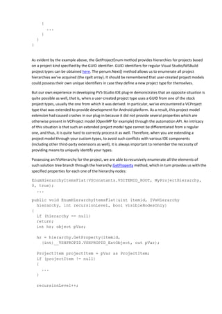 {
...
}
}
}
As evident by the example above, the GetProjectEnum method provides hierarchies for projects based
on a project kind specified by the GUID identifier. GUID identifiers for regular Visual Studio/MSBuild
project types can be obtained here. The penum.Next() method allows us to enumerate all project
hierarchies we've acquired (the rgelt array). It should be remembered that user-created project models
could possess their own unique identifiers in case they define a new project type for themselves.
But our own experience in developing PVS-Studio IDE plug-in demonstrates that an opposite situation is
quite possible as well, that is, when a user-created project type uses a GUID from one of the stock
project types, usually the one from which it was derived. In particular, we've encountered a VCProject
type that was extended to provide development for Android platform. As a result, this project model
extension had caused crashes in our plug-in because it did not provide several properties which are
otherwise present in VCProject model (OpenMP for example) through the automation API. An intricacy
of this situation is that such an extended project model type cannot be differentiated from a regular
one, and thus, it is quite hard to correctly process it as well. Therefore, when you are extending a
project model through your custom types, to avoid such conflicts with various IDE components
(including other third-party extensions as well), it is always important to remember the necessity of
providing means to uniquely identify your types.
Possessing an IVsHierarchy for the project, we are able to recursively enumerate all the elements of
such solution tree branch through the hierarchy.GetProperty method, which in turn provides us with the
specified properties for each one of the hierarchy nodes:
EnumHierarchyItemsFlat(VSConstants.VSITEMID_ROOT, MyProjectHierarchy,
0, true);
...
public void EnumHierarchyItemsFlat(uint itemid, IVsHierarchy
hierarchy, int recursionLevel, bool visibleNodesOnly)
{
if (hierarchy == null)
return;
int hr; object pVar;
hr = hierarchy.GetProperty(itemid,
(int)__VSHPROPID.VSHPROPID_ExtObject, out pVar);
ProjectItem projectItem = pVar as ProjectItem;
if (projectItem != null)
{
...
}
recursionLevel++;
 