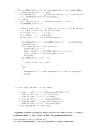 //Get the first child node of the current hierarchy being walked
hr = hierarchy.GetProperty(itemid,
(visibleNodesOnly ? (int)__VSHPROPID.VSHPROPID_FirstVisibleChild
:(int)__VSHPROPID.VSHPROPID_FirstChild),
out pVar);
Microsoft.VisualStudio.ErrorHandler.ThrowOnFailure(hr);
if (VSConstants.S_OK == hr)
{
//We are using Depth first search so at each level we recurse
//to check if the node has any children
// and then look for siblings.
uint childId = GetItemId(pVar);
while (childId != VSConstants.VSITEMID_NIL)
{
EnumHierarchyItemsFlat(childId, hierarchy, recursionLevel,
visibleNodesOnly);
hr = hierarchy.GetProperty(childId,
(visibleNodesOnly ?
(int)__VSHPROPID.VSHPROPID_NextVisibleSibling :
(int)__VSHPROPID.VSHPROPID_NextSibling),
out pVar);
if (VSConstants.S_OK == hr)
{
childId = GetItemId(pVar);
}
else
{
Microsoft.VisualStudio.ErrorHandler.ThrowOnFailure(hr);
break;
}
}
}
}
private uint GetItemId(object pvar)
{
if (pvar == null) return VSConstants.VSITEMID_NIL;
if (pvar is int) return (uint)(int)pvar;
if (pvar is uint) return (uint)pvar;
if (pvar is short) return (uint)(short)pvar;
if (pvar is ushort) return (uint)(ushort)pvar;
if (pvar is long) return (uint)(long)pvar;
return VSConstants.VSITEMID_NIL;
}
A ProjectItem object that we've acquired for each one of the tree's nodes will allow us to obtain its
corresponding Visual C++ object through the 'Object' filed, as was described earlier.
Enumerating all projects in solution tree
DTE.Solution.Projects interface can be used to enumerate all projects in the solution:
 