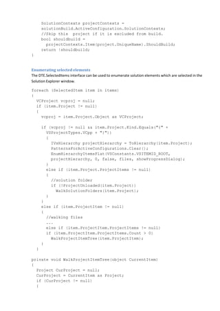 SolutionContexts projectContexts =
solutionBuild.ActiveConfiguration.SolutionContexts;
//Skip this project if it is excluded from build.
bool shouldbuild =
projectContexts.Item(project.UniqueName).ShouldBuild;
return !shouldbuild;
}
Enumerating selected elements
The DTE.SelectedItems interface can be used to enumerate solution elements which are selected in the
Solution Explorer window.
foreach (SelectedItem item in items)
{
VCProject vcproj = null;
if (item.Project != null)
{
vcproj = item.Project.Object as VCProject;
if (vcproj != null && item.Project.Kind.Equals("{" +
VSProjectTypes.VCpp + "}"))
{
IVsHierarchy projectHierarchy = ToHierarchy(item.Project);
PatternsForActiveConfigurations.Clear();
EnumHierarchyItemsFlat(VSConstants.VSITEMID_ROOT,
projectHierarchy, 0, false, files, showProgressDialog);
}
else if (item.Project.ProjectItems != null)
{
//solution folder
if (!ProjectUnloaded(item.Project))
WalkSolutionFolders(item.Project);
}
}
else if (item.ProjectItem != null)
{
//walking files
...
else if (item.ProjectItem.ProjectItems != null)
if (item.ProjectItem.ProjectItems.Count > 0)
WalkProjectItemTree(item.ProjectItem);
}
}
private void WalkProjectItemTree(object CurrentItem)
{
Project CurProject = null;
CurProject = CurrentItem as Project;
if (CurProject != null)
{
 