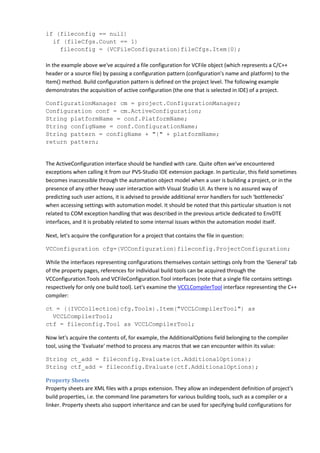 if (fileconfig == null)
if (fileCfgs.Count == 1)
fileconfig = (VCFileConfiguration)fileCfgs.Item(0);
In the example above we've acquired a file configuration for VCFile object (which represents a C/C++
header or a source file) by passing a configuration pattern (configuration's name and platform) to the
Item() method. Build configuration pattern is defined on the project level. The following example
demonstrates the acquisition of active configuration (the one that is selected in IDE) of a project.
ConfigurationManager cm = project.ConfigurationManager;
Configuration conf = cm.ActiveConfiguration;
String platformName = conf.PlatformName;
String configName = conf.ConfigurationName;
String pattern = configName + "|" + platformName;
return pattern;
The ActiveConfiguration interface should be handled with care. Quite often we've encountered
exceptions when calling it from our PVS-Studio IDE extension package. In particular, this field sometimes
becomes inaccessible through the automation object model when a user is building a project, or in the
presence of any other heavy user interaction with Visual Studio UI. As there is no assured way of
predicting such user actions, it is advised to provide additional error handlers for such 'bottlenecks'
when accessing settings with automation model. It should be noted that this particular situation is not
related to COM exception handling that was described in the previous article dedicated to EnvDTE
interfaces, and it is probably related to some internal issues within the automation model itself.
Next, let's acquire the configuration for a project that contains the file in question:
VCConfiguration cfg=(VCConfiguration)fileconfig.ProjectConfiguration;
While the interfaces representing configurations themselves contain settings only from the 'General' tab
of the property pages, references for individual build tools can be acquired through the
VCConfiguration.Tools and VCFileConfiguration.Tool interfaces (note that a single file contains settings
respectively for only one build tool). Let's examine the VCCLCompilerTool interface representing the C++
compiler:
ct = ((IVCCollection)cfg.Tools).Item("VCCLCompilerTool") as
VCCLCompilerTool;
ctf = fileconfig.Tool as VCCLCompilerTool;
Now let's acquire the contents of, for example, the AdditionalOptions field belonging to the compiler
tool, using the 'Evaluate' method to process any macros that we can encounter within its value:
String ct_add = fileconfig.Evaluate(ct.AdditionalOptions);
String ctf_add = fileconfig.Evaluate(ctf.AdditionalOptions);
Property Sheets
Property sheets are XML files with a props extension. They allow an independent definition of project's
build properties, i.e. the command line parameters for various building tools, such as a compiler or a
linker. Property sheets also support inheritance and can be used for specifying build configurations for
 